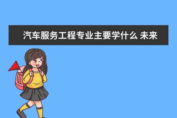 汽车服务工程专业主要学什么 未来从事什么工作