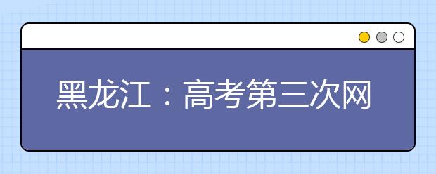 黑龙江：高考第三次网上填报志愿今日开始