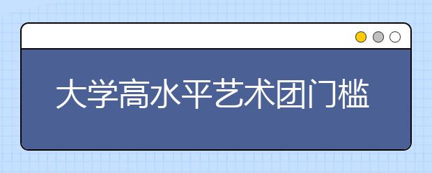 大学高水平艺术团门槛增高 临时抱佛脚没用了