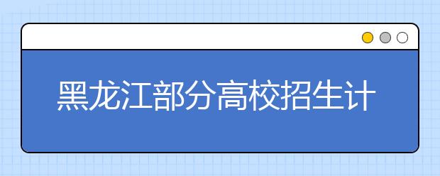 黑龙江部分高校招生计划出炉  部分专业有调整