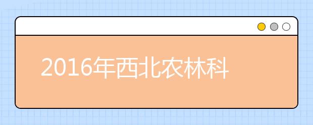 2016年西北农林科技大学高招政策解读：61个专业招生