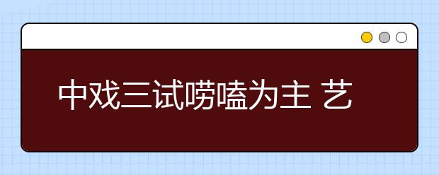 中戏三试唠嗑为主 艺考持久战进入疲劳阶段