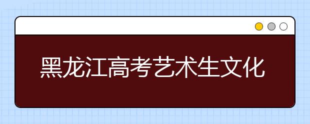 黑龙江高考艺术生文化课录取分段提高到65%