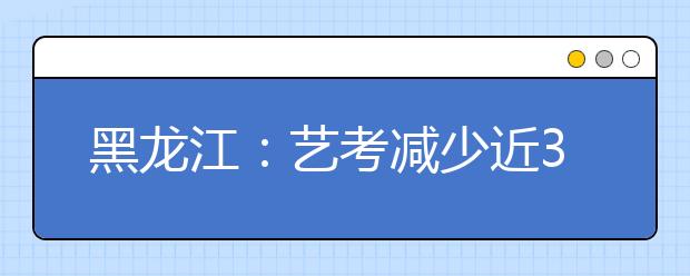黑龙江：艺考减少近3千人 美术成绩13日公布