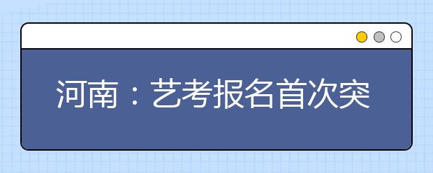 河南：艺考报名首次突破10万 将控制该项招生