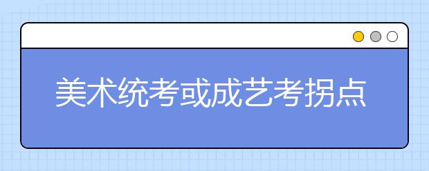 美术统考或成艺考拐点 考生担心“一考定乾坤”