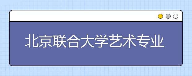 北京联合大学艺术专业加试合格多所学院承认 