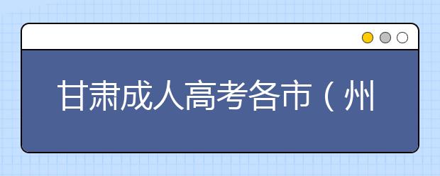 甘肃成人高考各市（州）确认地址及咨询电话