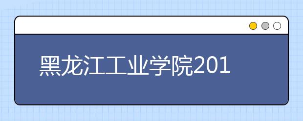 黑龙江工业学院2019年招生章程（含美术类）
