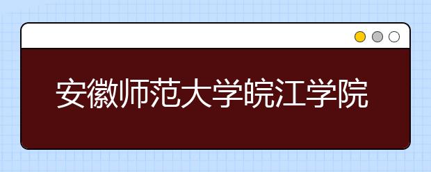 安徽师范大学皖江学院2019年本科招生章程（含艺术类）