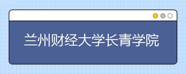 兰州财经大学长青学院2019年招生章程（含美术类）