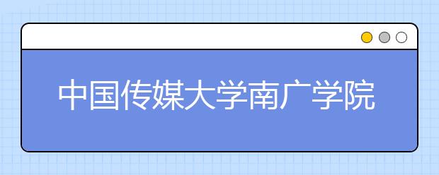 中国传媒大学南广学院2019年传媒艺术国际预科招生简章