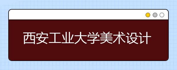 西安工业大学美术设计类招生简介
