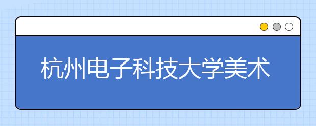 杭州电子科技大学美术设计类专业招生概况