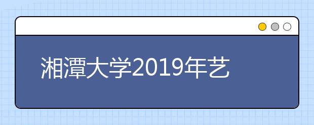 湘潭大学2019年艺术类校考合格线