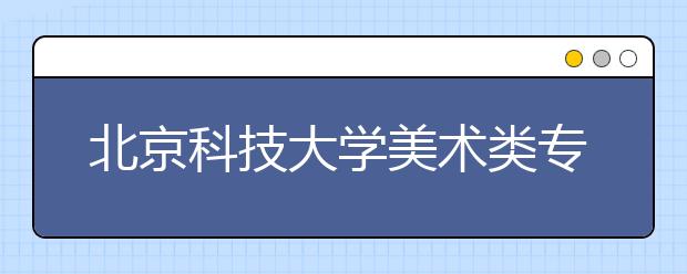 北京科技大学美术类专业招生回顾（2019年）