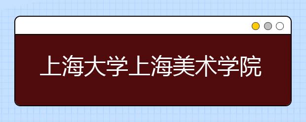 上海大学上海美术学院2020年艺术类专业校考招生简章(调整版)