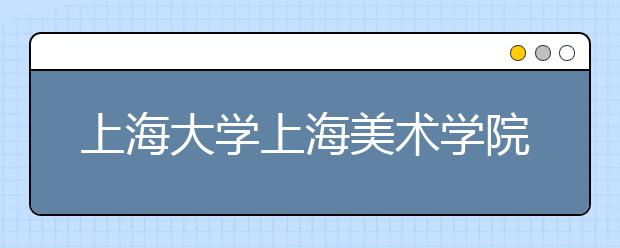 上海大学上海美术学院2020年校考专业初选原则及退费说明