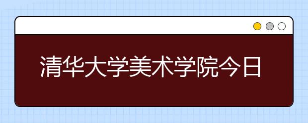 清华大学美术学院今日将发布校考初选结果