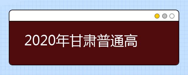 2020年甘肃普通高等学校招生工作:考试
