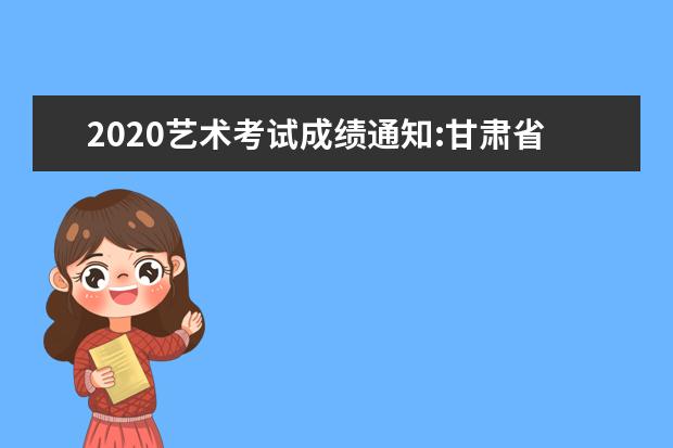 2020艺术考试成绩通知:甘肃省普通高校招生艺术类统考综合成绩排名查询系统
