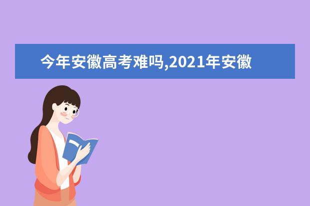 今年安徽高考难吗,2021年安徽高考难度分析难易程度解析