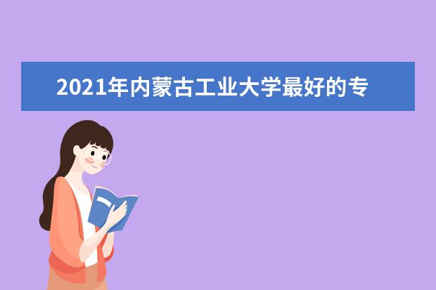 2021年内蒙古工业大学最好的专业,最好的重点专业排名