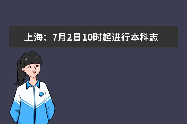 上海：7月2日10时起进行本科志愿填报，这些重要提示来看