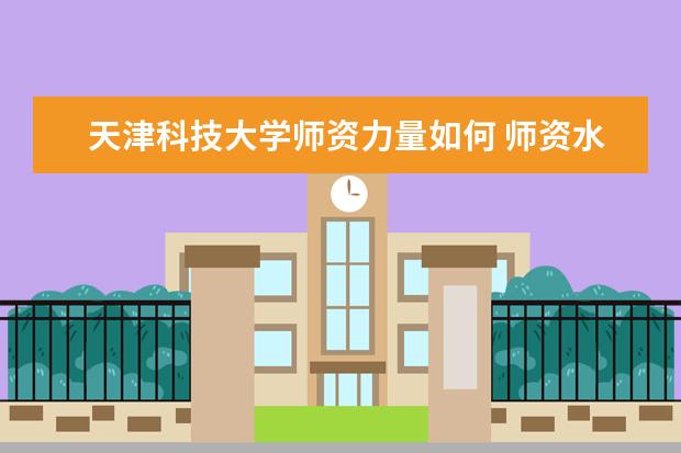 天津科技大学师资力量如何 师资水平怎么样