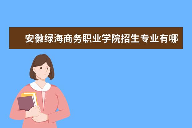 安徽绿海商务职业学院招生专业有哪些(专业目录大全)