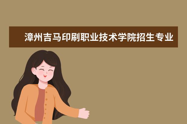 漳州吉马印刷职业技术学院招生专业有哪些(专业目录大全)