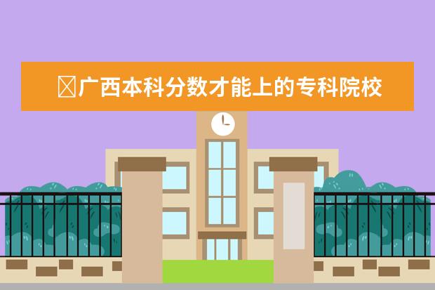 广西本科分数才能上的专科院校