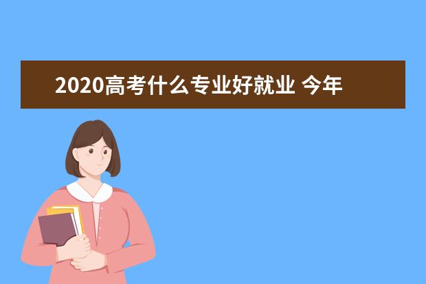 2020高考什么专业好就业 今年高考什么专业好就业