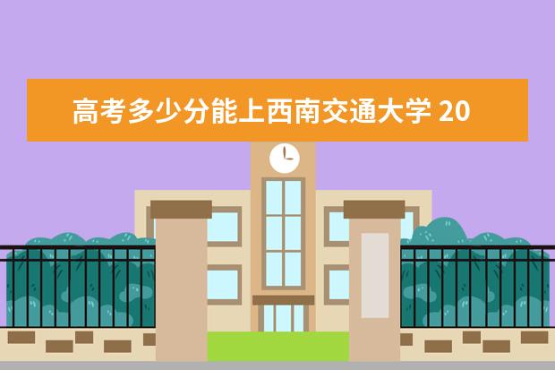 高考多少分能上西南交通大学 2020录取分数线是多少