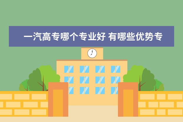 一汽高专哪个专业好 有哪些优势专业