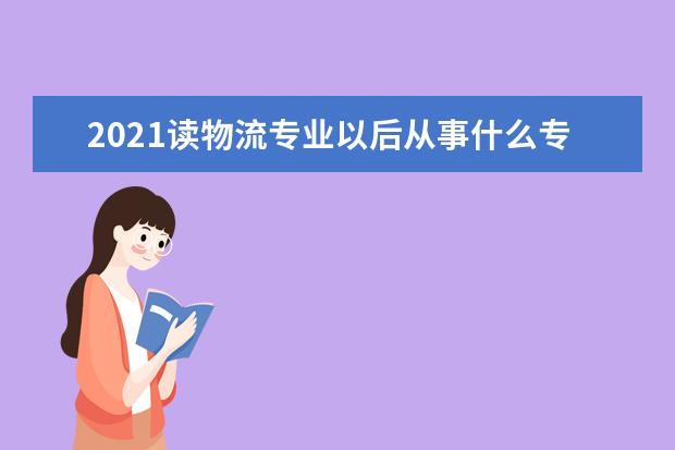 2021读物流专业以后从事什么专业 就业方向是什么