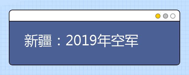新疆：2019年空军招飞宣传报名11月底截止