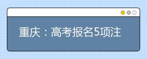 重庆:高考报名5项注意和填报信息4点须知