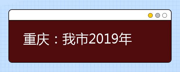 重庆：我市2019年普通高考报名在即！考生关心的热点问题，都在这儿！