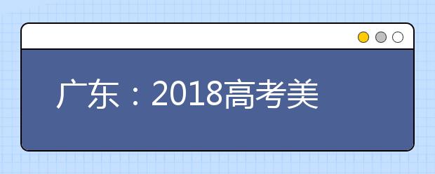 广东：2018高考美术术科拉开统考大幕 命题绕开“背考”大军