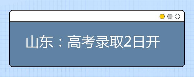 山东：高考录取2日开始8月15日结束 录取需要“八步走”