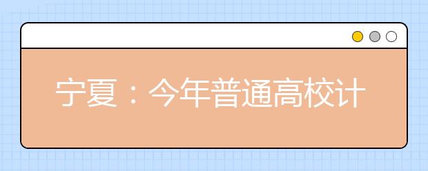 宁夏：今年普通高校计划招生56827人 比去年略增