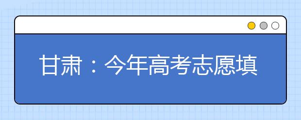 甘肃:今年高考志愿填报及录取时间公布 录取分为5个批次16个小段进行