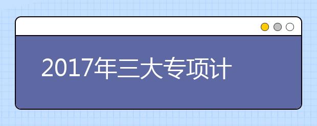 2017年三大专项计划考生需关注的5个重点