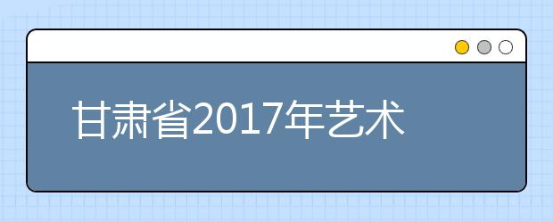 甘肃省2017年艺术类高考大纲有调整