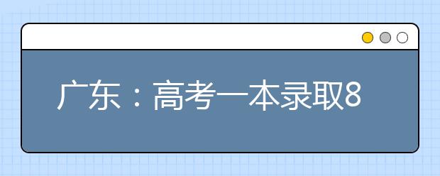 广东：高考一本录取8.2万人 录取率突破11%