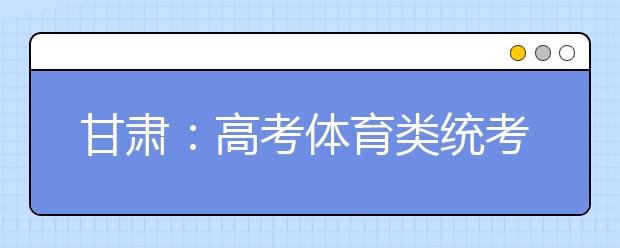 甘肃:高考体育类统考明日报名 时间缩短为一天