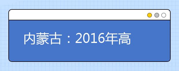 内蒙古：2016年高考报名相关规定和实施办法确定