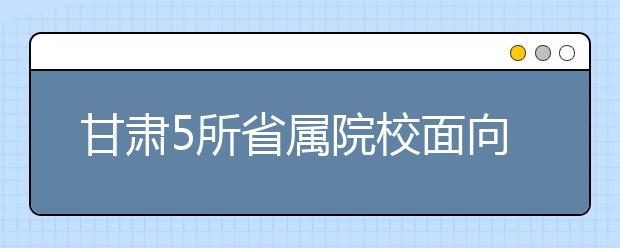 甘肃5所省属院校面向革命老区专项招生200人