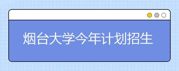 烟台大学今年计划招生7288人 共有55个普通本科专业